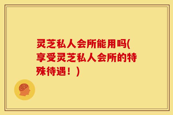 灵芝私人会所能用吗(享受灵芝私人会所的特殊待遇！)
