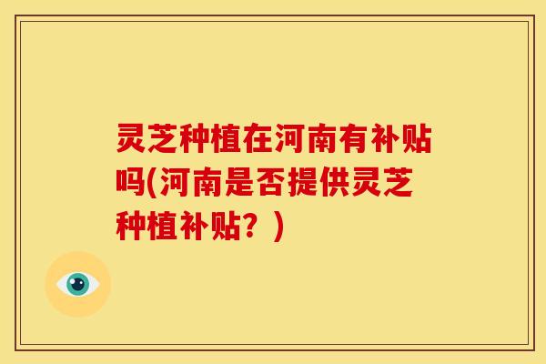 灵芝种植在河南有补贴吗(河南是否提供灵芝种植补贴？)