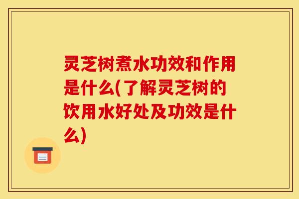 灵芝树煮水功效和作用是什么(了解灵芝树的饮用水好处及功效是什么)