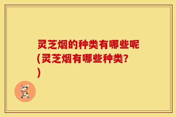 灵芝烟的种类有哪些呢(灵芝烟有哪些种类？)