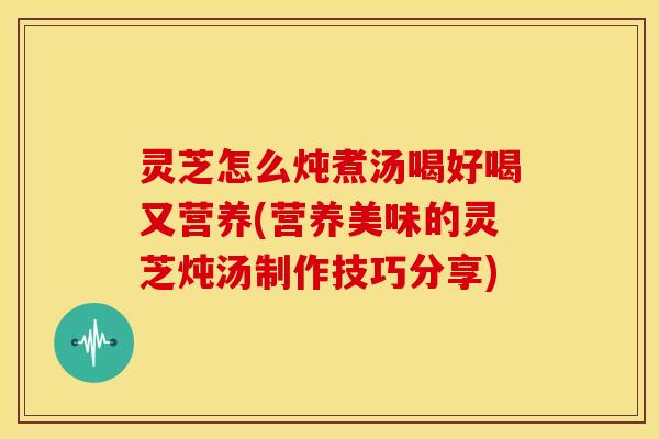灵芝怎么炖煮汤喝好喝又营养(营养美味的灵芝炖汤制作技巧分享)