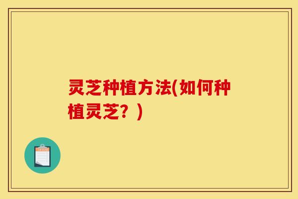 灵芝种植方法(如何种植灵芝?)