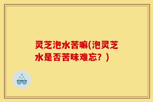 灵芝泡水苦嘛(泡灵芝水是否苦味难忘?)