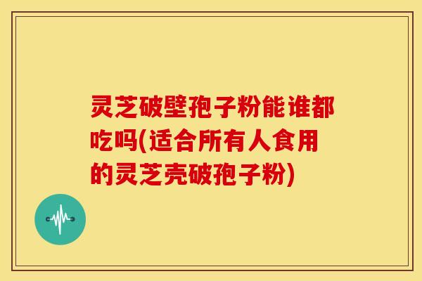 灵芝破壁孢子粉能谁都吃吗(适合所有人食用的灵芝壳破孢子粉)