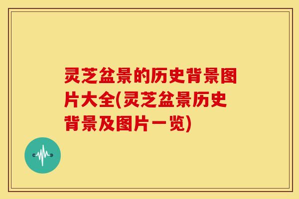 灵芝盆景的历史背景图片大全(灵芝盆景历史背景及图片一览)