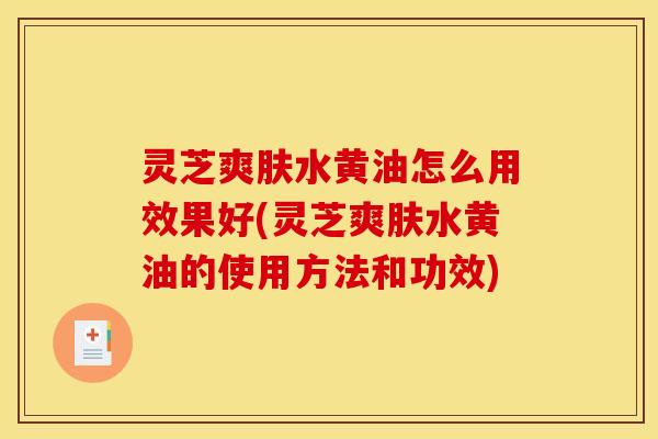 灵芝爽肤水黄油怎么用效果好(灵芝爽肤水黄油的使用方法和功效)