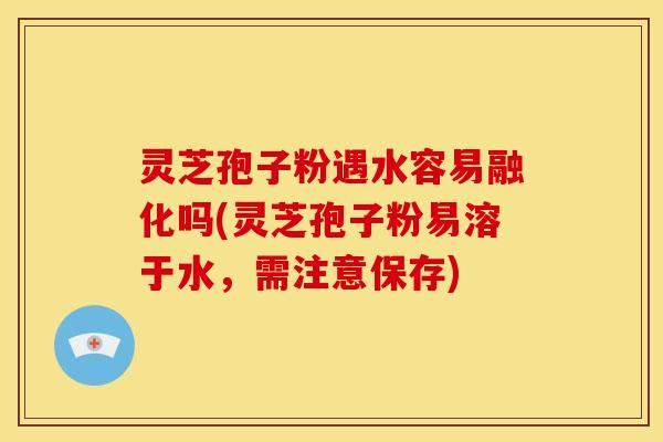 灵芝孢子粉遇水容易融化吗(灵芝孢子粉易溶于水,需注意保存)