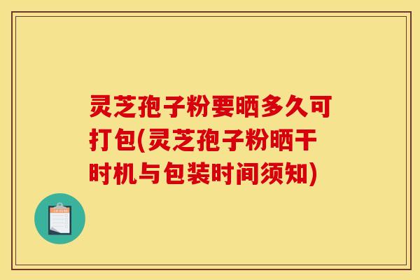 灵芝孢子粉要晒多久可打包(灵芝孢子粉晒干时机与包装时间须知)