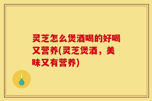 灵芝怎么煲酒喝的好喝又营养(灵芝煲酒,美味又有营养)