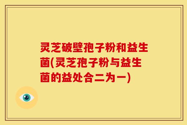 灵芝破壁孢子粉和益生菌(灵芝孢子粉与益生菌的益处合二为一)