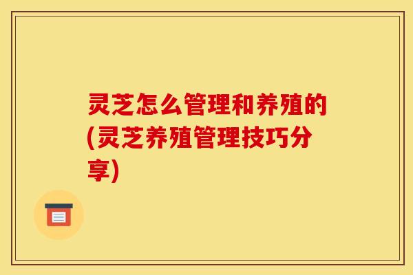灵芝怎么管理和养殖的(灵芝养殖管理技巧分享)