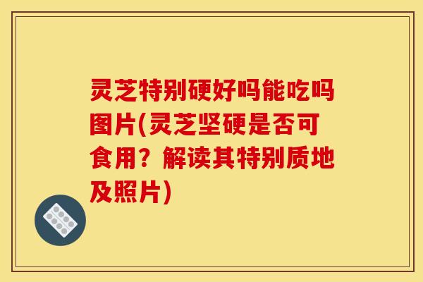灵芝特别硬好吗能吃吗图片(灵芝坚硬是否可食用?解读其特别质地及照片)