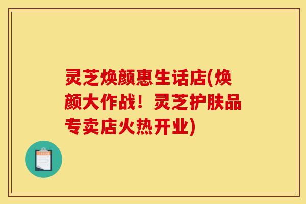 灵芝焕颜惠生话店(焕颜大作战!灵芝护肤品专卖店火热开业)