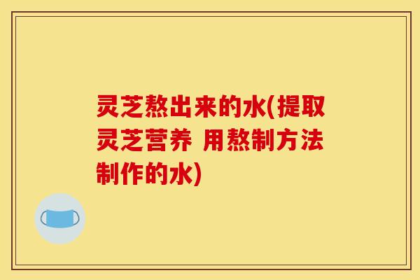 灵芝熬出来的水(提取灵芝营养 用熬制方法制作的水)