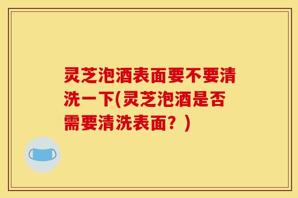 灵芝泡酒表面要不要清洗一下(灵芝泡酒是否需要清洗表面?)