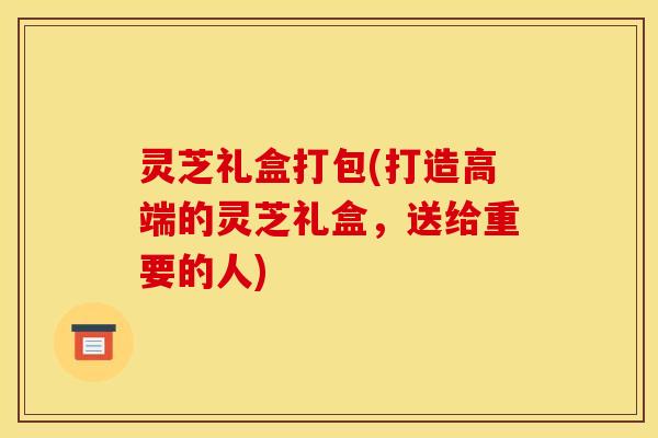 灵芝礼盒打包(打造高端的灵芝礼盒,送给重要的人)