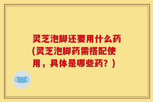 灵芝泡脚还要用什么药(灵芝泡脚药需搭配使用,具体是哪些药?)