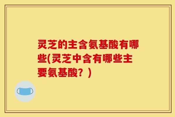 灵芝的主含氨基酸有哪些(灵芝中含有哪些主要氨基酸？)