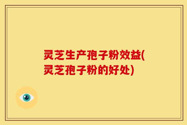 灵芝生产孢子粉效益(灵芝孢子粉的好处)