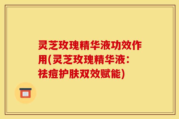 灵芝玫瑰精华液功效作用(灵芝玫瑰精华液:祛痘护肤双效赋能)