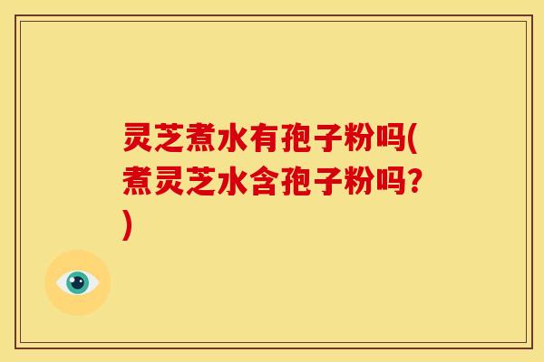 灵芝煮水有孢子粉吗(煮灵芝水含孢子粉吗?)