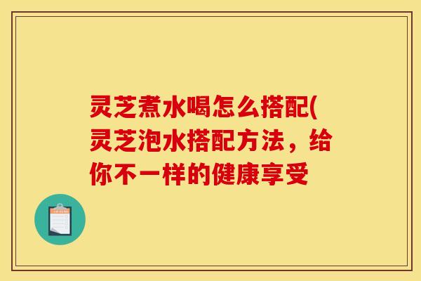 灵芝煮水喝怎么搭配(灵芝泡水搭配方法,给你不一样的健康享受