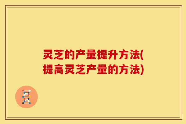 灵芝的产量提升方法(提高灵芝产量的方法)