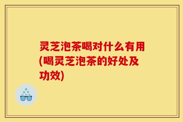 灵芝泡茶喝对什么有用(喝灵芝泡茶的好处及功效)