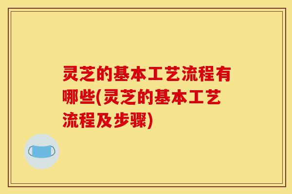灵芝的基本工艺流程有哪些(灵芝的基本工艺流程及步骤)