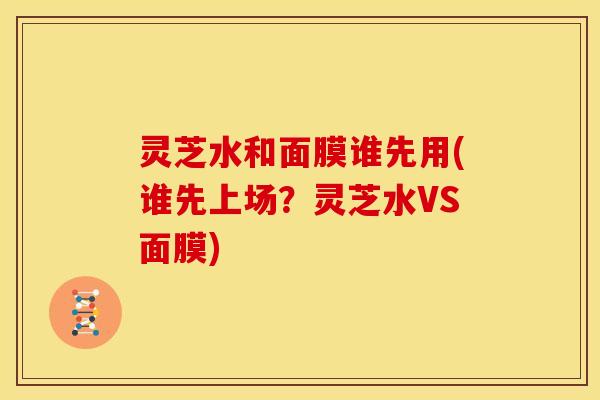 灵芝水和面膜谁先用(谁先上场？灵芝水VS面膜)