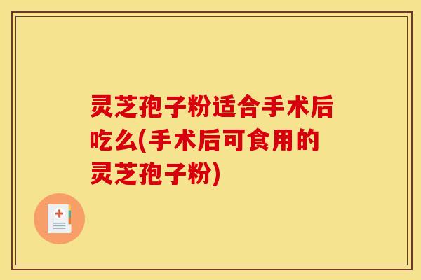 灵芝孢子粉适合手术后吃么(手术后可食用的灵芝孢子粉)