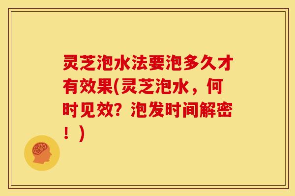 灵芝泡水法要泡多久才有效果(灵芝泡水,何时见效?泡发时间解密!)