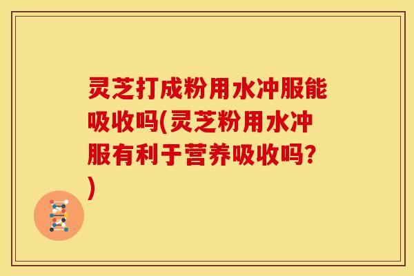 灵芝打成粉用水冲服能吸收吗(灵芝粉用水冲服有利于营养吸收吗？)