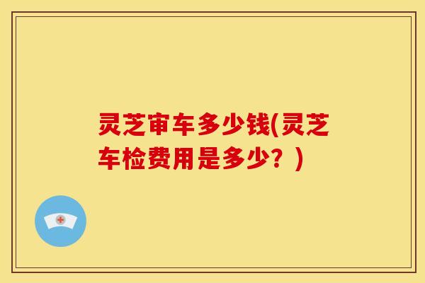 灵芝审车多少钱(灵芝车检费用是多少?)