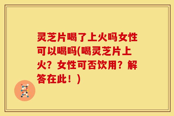 灵芝片喝了上火吗女性可以喝吗(喝灵芝片上火?女性可否饮用?解答在此!)
