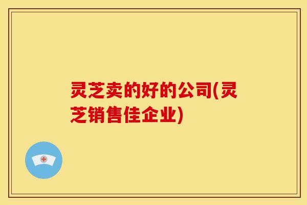 灵芝卖的好的公司(灵芝销售佳企业)