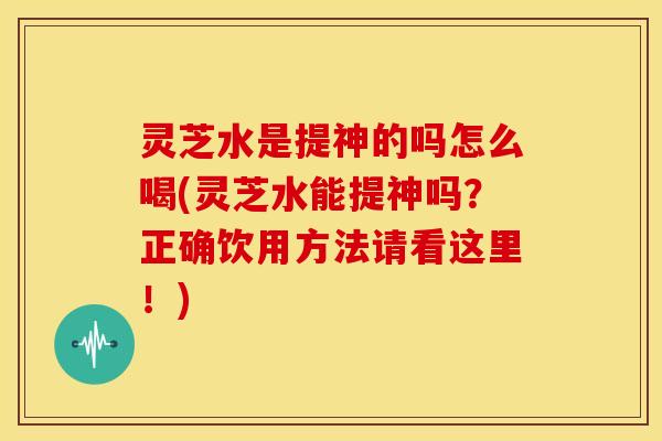 灵芝水是提神的吗怎么喝(灵芝水能提神吗?正确饮用方法请看这里!)