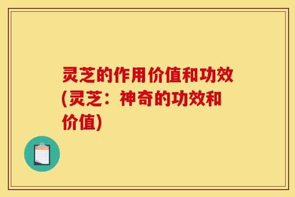 灵芝的作用价值和功效(灵芝:神奇的功效和价值)