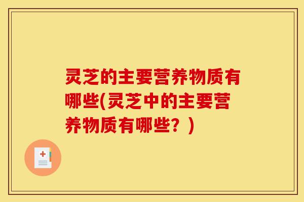 灵芝的主要营养物质有哪些(灵芝中的主要营养物质有哪些?)
