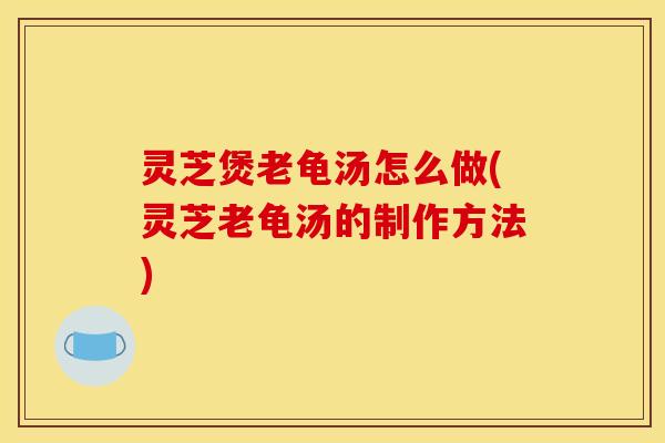 灵芝煲老龟汤怎么做(灵芝老龟汤的制作方法)
