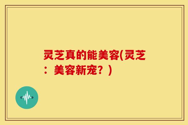 灵芝真的能美容(灵芝：美容新宠？)