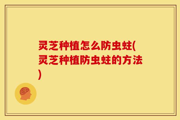 灵芝种植怎么防虫蛀(灵芝种植防虫蛀的方法)