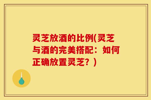 灵芝放酒的比例(灵芝与酒的完美搭配:如何正确放置灵芝?)