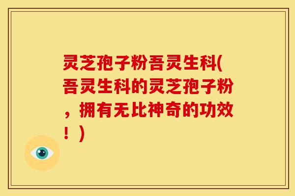 灵芝孢子粉吾灵生科(吾灵生科的灵芝孢子粉,拥有无比神奇的功效!)