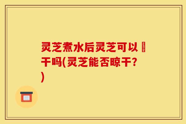 灵芝煮水后灵芝可以嗮干吗(灵芝能否晾干？)
