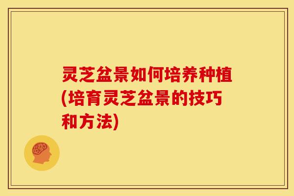 灵芝盆景如何培养种植(培育灵芝盆景的技巧和方法)