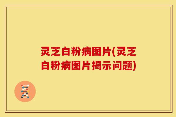 灵芝白粉病图片(灵芝白粉病图片揭示问题)
