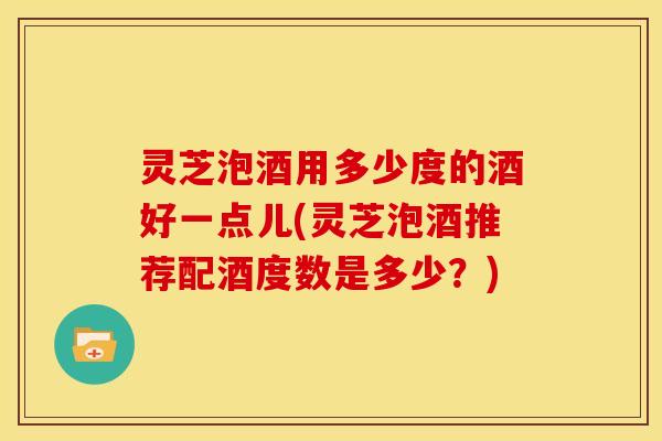 灵芝泡酒用多少度的酒好一点儿(灵芝泡酒推荐配酒度数是多少?)