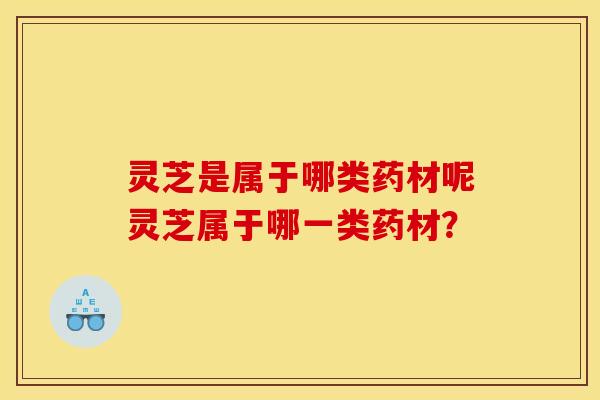 灵芝是属于哪类药材呢灵芝属于哪一类药材？