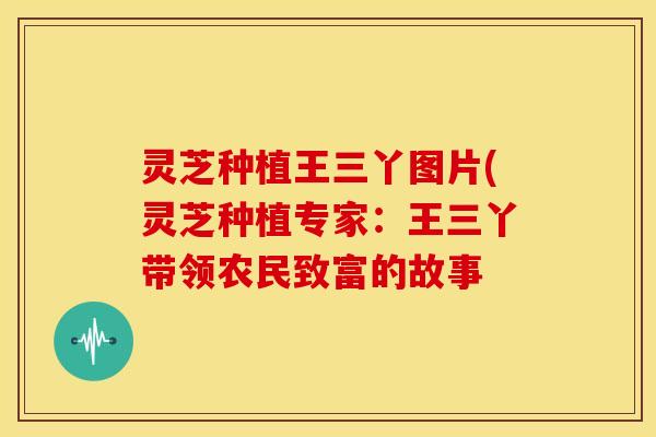灵芝种植王三丫图片(灵芝种植专家：王三丫带领农民致富的故事